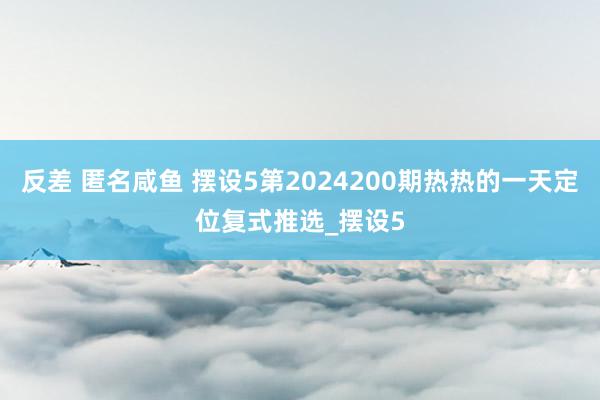 反差 匿名咸鱼 摆设5第2024200期热热的一天定位复式推选_摆设5