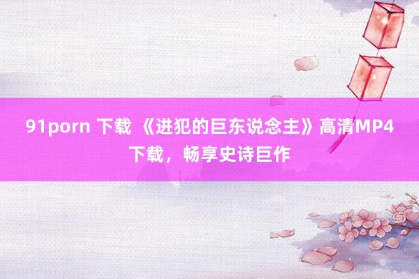 91porn 下载 《进犯的巨东说念主》高清MP4下载，畅享史诗巨作