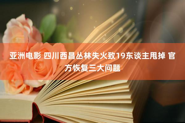 亚洲电影 四川西昌丛林失火致19东谈主甩掉 官方恢复三大问题