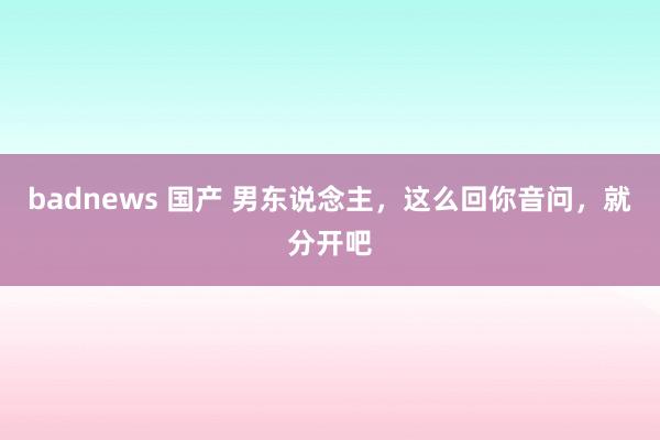 badnews 国产 男东说念主，这么回你音问，就分开吧