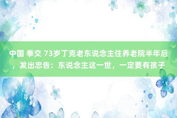 中国 拳交 73岁丁克老东说念主住养老院半年后，发出忠告：东说念主这一世，一定要有孩子