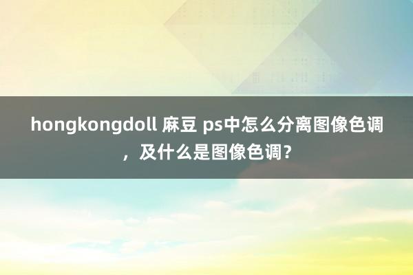 hongkongdoll 麻豆 ps中怎么分离图像色调，及什么是图像色调？