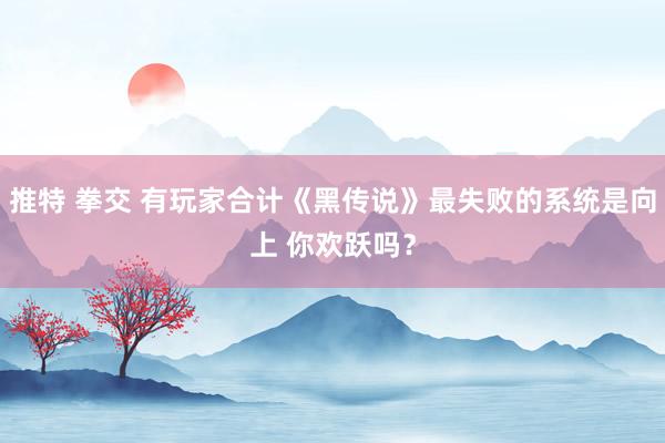 推特 拳交 有玩家合计《黑传说》最失败的系统是向上 你欢跃吗？