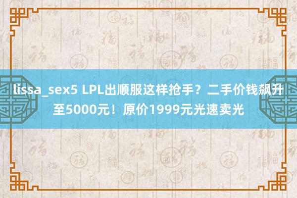 lissa_sex5 LPL出顺服这样抢手？二手价钱飙升至5000元！原价1999元光速卖光