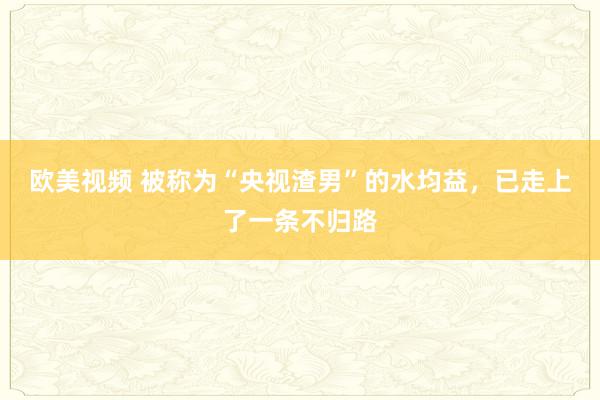 欧美视频 被称为“央视渣男”的水均益，已走上了一条不归路