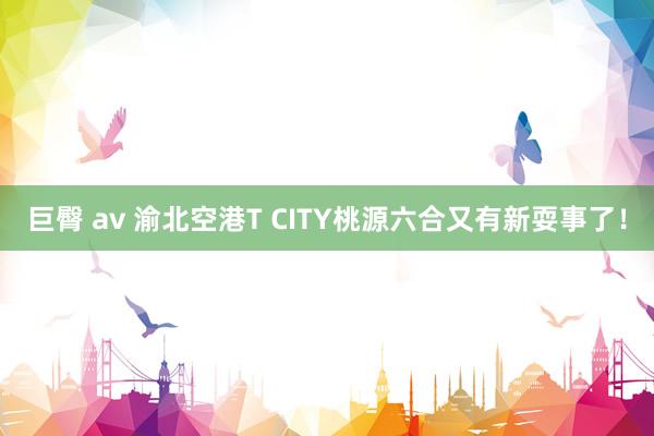 巨臀 av 渝北空港T CITY桃源六合又有新耍事了！