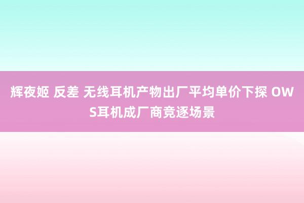 辉夜姬 反差 无线耳机产物出厂平均单价下探 OWS耳机成厂商竞逐场景