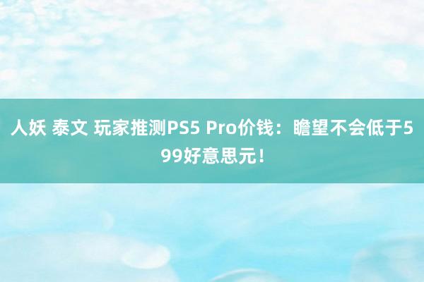 人妖 泰文 玩家推测PS5 Pro价钱：瞻望不会低于599好意思元！