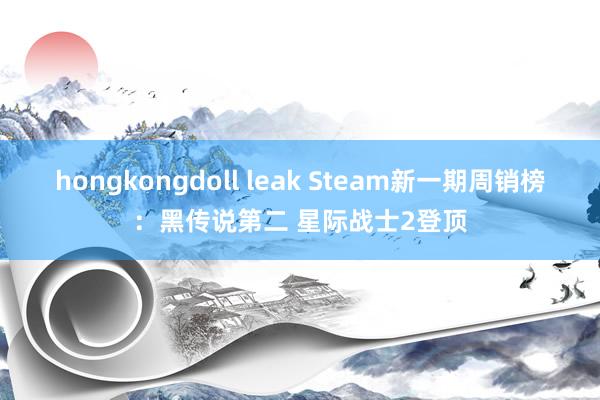 hongkongdoll leak Steam新一期周销榜：黑传说第二 星际战士2登顶