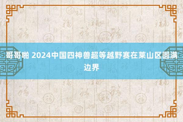 哥哥啪 2024中国四神兽超等越野赛在莱山区圆满边界