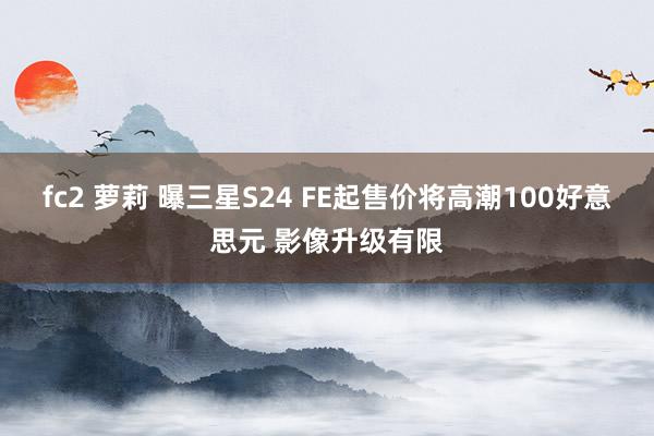 fc2 萝莉 曝三星S24 FE起售价将高潮100好意思元 影像升级有限