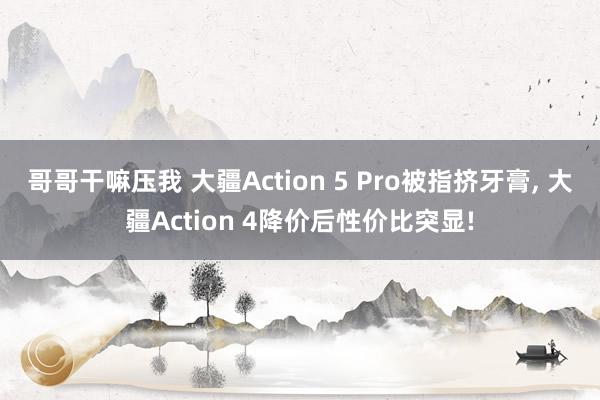 哥哥干嘛压我 大疆Action 5 Pro被指挤牙膏， 大疆Action 4降价后性价比突显!