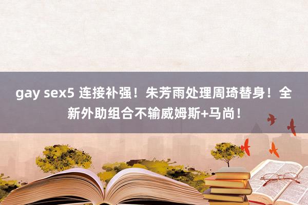 gay sex5 连接补强！朱芳雨处理周琦替身！全新外助组合不输威姆斯+马尚！