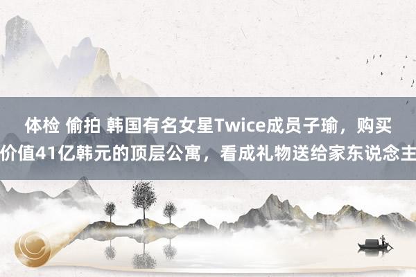 体检 偷拍 韩国有名女星Twice成员子瑜，购买价值41亿韩元的顶层公寓，看成礼物送给家东说念主