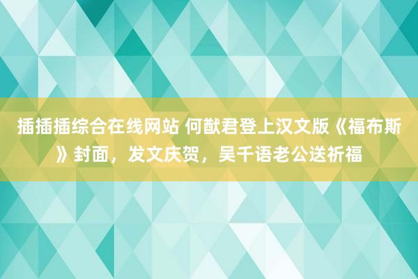 插插插综合在线网站 何猷君登上汉文版《福布斯》封面，发文庆贺，吴千语老公送祈福