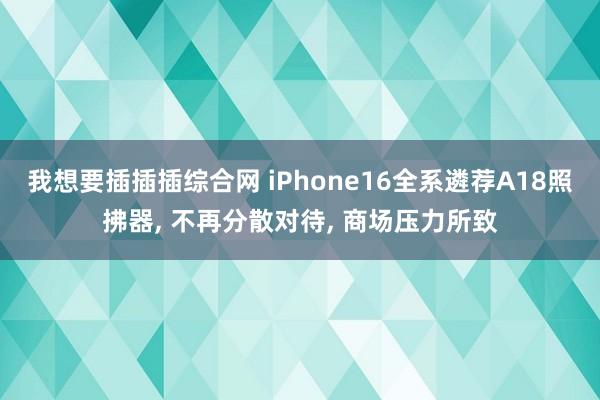 我想要插插插综合网 iPhone16全系遴荐A18照拂器， 不再分散对待， 商场压力所致