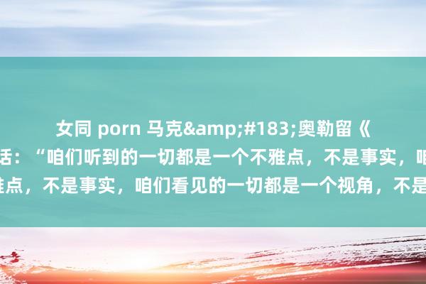 女同 porn 马克&#183;奥勒留《千里念念录》中有这么一段话：“咱们听到的一切都是一个不雅点，不是事实，咱们看见的一切都是一个视角，不是真相。”