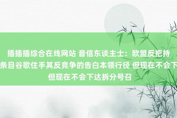 插插插综合在线网站 音信东谈主士：欧盟反把持官员可能会条目谷歌住手其反竞争的告白本领行径 但现在不会下达拆分号召