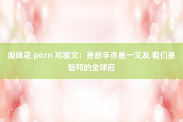 姐妹花 porn 邓雅文：是敌手亦是一又友 咱们是谐和的全球庭