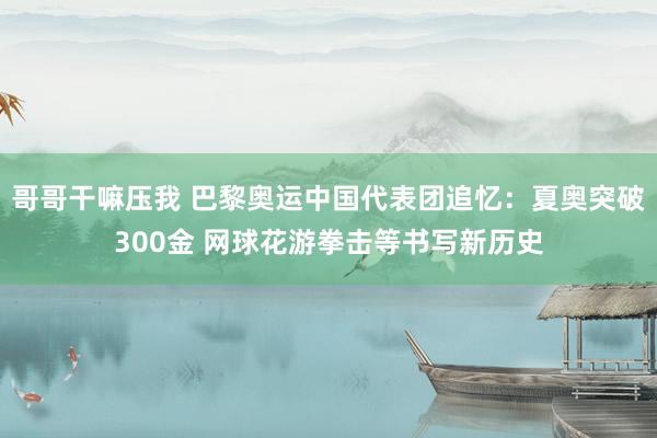 哥哥干嘛压我 巴黎奥运中国代表团追忆：夏奥突破300金 网球花游拳击等书写新历史