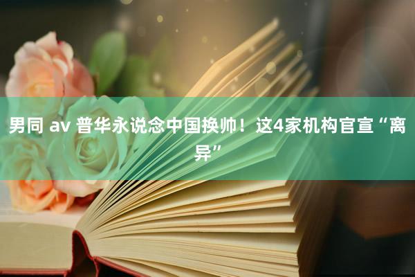 男同 av 普华永说念中国换帅！这4家机构官宣“离异”