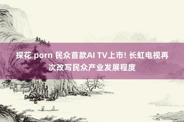 探花 porn 民众首款AI TV上市! 长虹电视再次改写民众产业发展程度