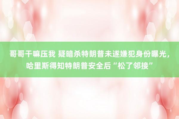 哥哥干嘛压我 疑暗杀特朗普未遂嫌犯身份曝光，哈里斯得知特朗普安全后“松了邻接”