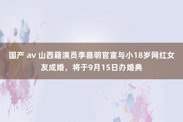 国产 av 山西籍演员李嘉明官宣与小18岁网红女友成婚，将于9月15日办婚典