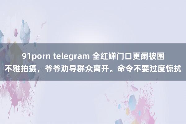 91porn telegram 全红婵门口更阑被围不雅拍摄，爷爷劝导群众离开。命令不要过度惊扰