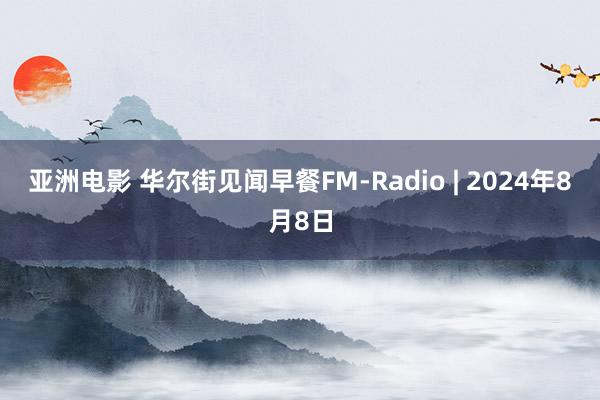 亚洲电影 华尔街见闻早餐FM-Radio | 2024年8月8日