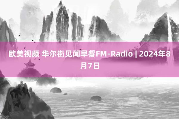 欧美视频 华尔街见闻早餐FM-Radio | 2024年8月7日