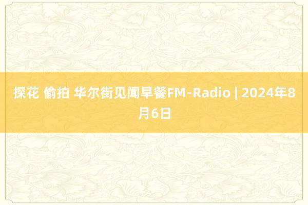 探花 偷拍 华尔街见闻早餐FM-Radio | 2024年8月6日