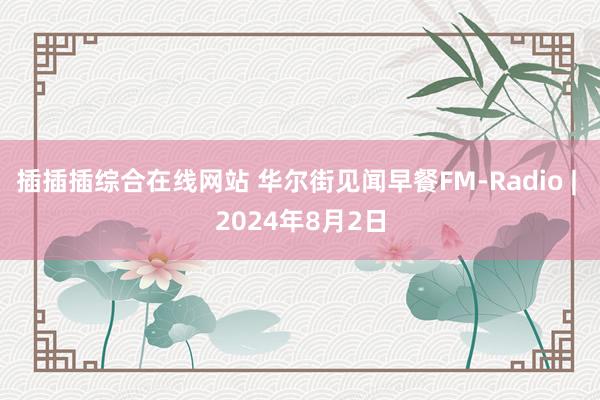 插插插综合在线网站 华尔街见闻早餐FM-Radio | 2024年8月2日