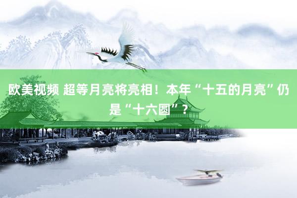 欧美视频 超等月亮将亮相！本年“十五的月亮”仍是“十六圆”？