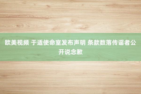 欧美视频 于适使命室发布声明 条款数落传谣者公开说念歉