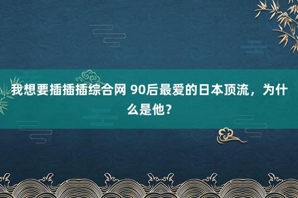 我想要插插插综合网 90后最爱的日本顶流，为什么是他？