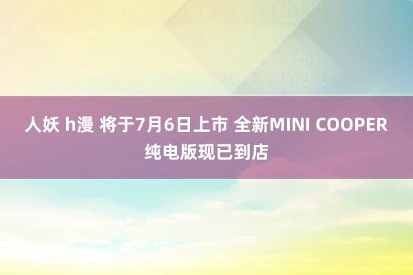 人妖 h漫 将于7月6日上市 全新MINI COOPER纯电版现已到店