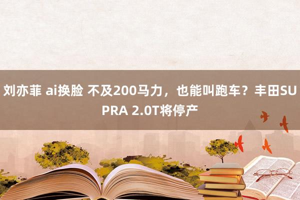 刘亦菲 ai换脸 不及200马力，也能叫跑车？丰田SUPRA 2.0T将停产