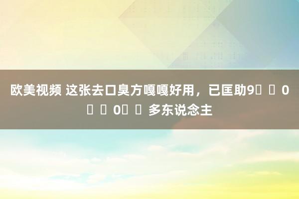 欧美视频 这张去口臭方嘎嘎好用，已匡助9️⃣0️⃣0️⃣多东说念主