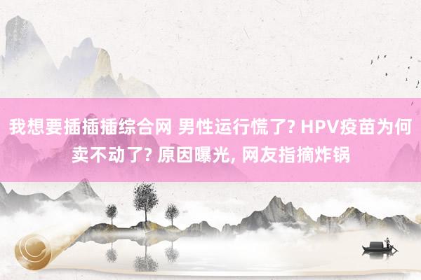 我想要插插插综合网 男性运行慌了? HPV疫苗为何卖不动了? 原因曝光， 网友指摘炸锅