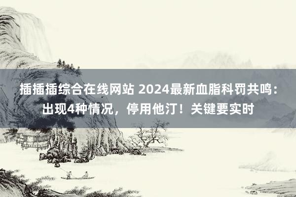 插插插综合在线网站 2024最新血脂科罚共鸣：出现4种情况，停用他汀！关键要实时