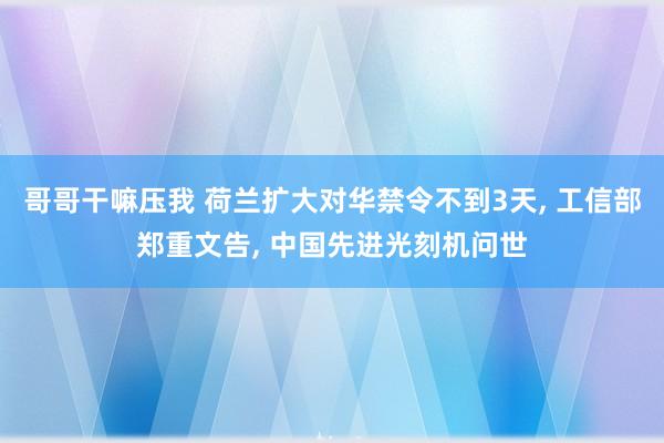 哥哥干嘛压我 荷兰扩大对华禁令不到3天， 工信部郑重文告， 中国先进光刻机问世