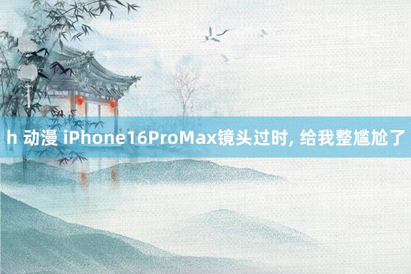 h 动漫 iPhone16ProMax镜头过时， 给我整尴尬了