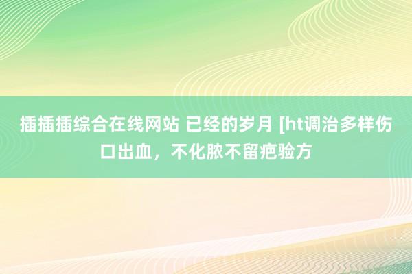 插插插综合在线网站 已经的岁月 [ht调治多样伤口出血，不化脓不留疤验方