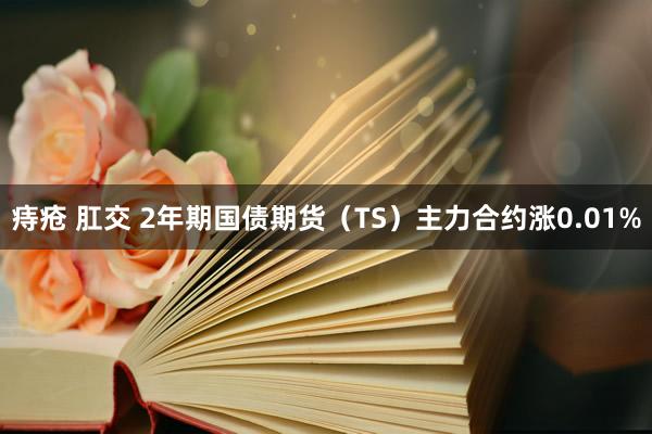 痔疮 肛交 2年期国债期货（TS）主力合约涨0.01%