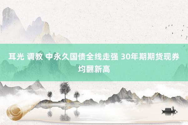 耳光 调教 中永久国债全线走强 30年期期货现券均翻新高