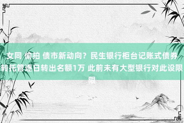 女同 偷拍 债市新动向？民生银行柜台记账式债券转托管逐日转出名额1万 此前未有大型银行对此设限