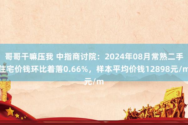 哥哥干嘛压我 中指商讨院：2024年08月常熟二手住宅价钱环比着落0.66%，样本平均价钱12898元/m