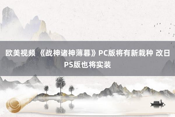 欧美视频 《战神诸神薄暮》PC版将有新栽种 改日PS版也将实装