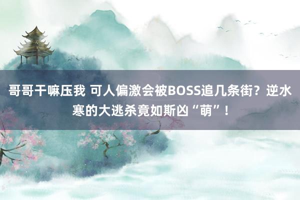 哥哥干嘛压我 可人偏激会被BOSS追几条街？逆水寒的大逃杀竟如斯凶“萌”！